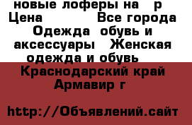 новые лоферы на 38р › Цена ­ 1 500 - Все города Одежда, обувь и аксессуары » Женская одежда и обувь   . Краснодарский край,Армавир г.